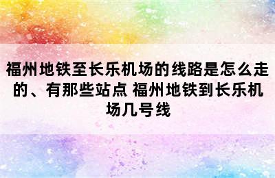 福州地铁至长乐机场的线路是怎么走的、有那些站点 福州地铁到长乐机场几号线